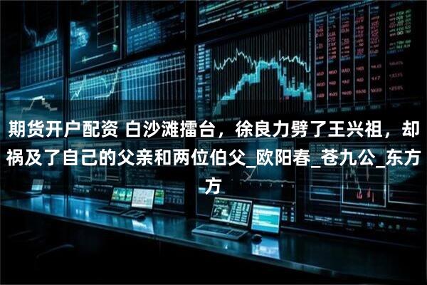 期货开户配资 白沙滩擂台，徐良力劈了王兴祖，却祸及了自己的父亲和两位伯父_欧阳春_苍九公_东方