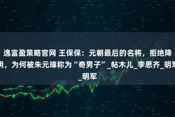 逸富盈策略官网 王保保：元朝最后的名将，拒绝降明，为何被朱元璋称为“奇男子”_帖木儿_李思齐_明军