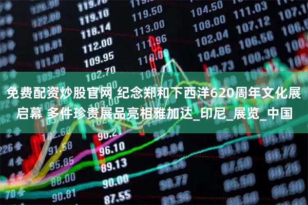 免费配资炒股官网 纪念郑和下西洋620周年文化展启幕 多件珍贵展品亮相雅加达_印尼_展览_中国