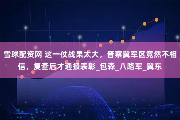 雪球配资网 这一仗战果太大，晋察冀军区竟然不相信，复查后才通报表彰_包森_八路军_冀东