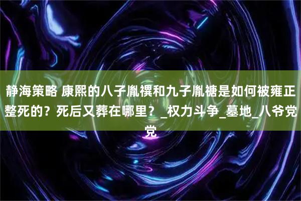 静海策略 康熙的八子胤禩和九子胤禟是如何被雍正整死的？死后又葬在哪里？_权力斗争_墓地_八爷党