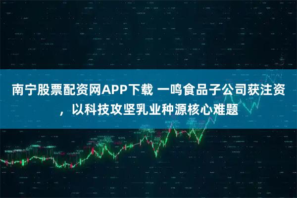 南宁股票配资网APP下载 一鸣食品子公司获注资，以科技攻坚乳业种源核心难题