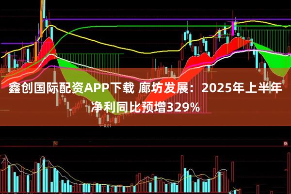 鑫创国际配资APP下载 廊坊发展：2025年上半年净利同比预增329%