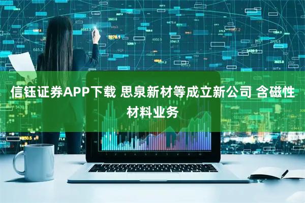信钰证券APP下载 思泉新材等成立新公司 含磁性材料业务