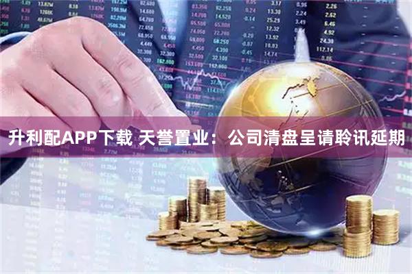 升利配APP下载 天誉置业：公司清盘呈请聆讯延期