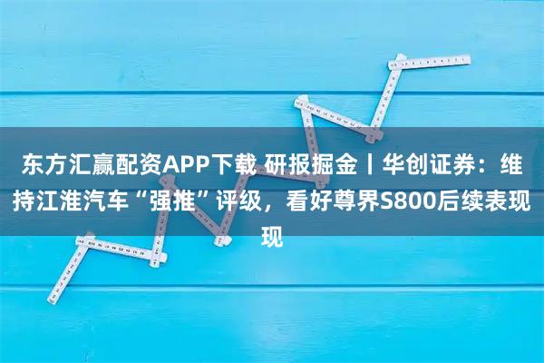 东方汇赢配资APP下载 研报掘金丨华创证券：维持江淮汽车“强推”评级，看好尊界S800后续表现