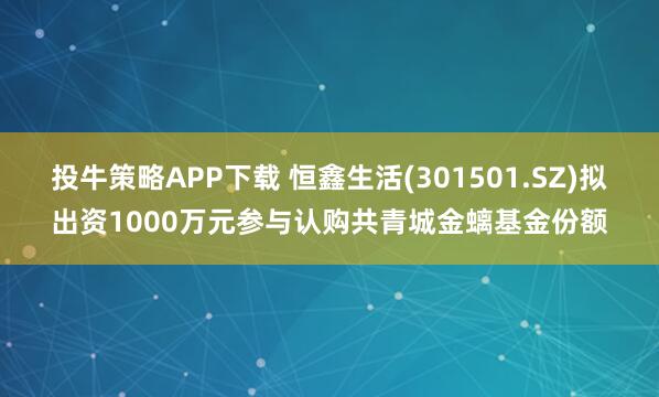 投牛策略APP下载 恒鑫生活(301501.SZ)拟出资1000万元参与认购共青城金螭基金份额