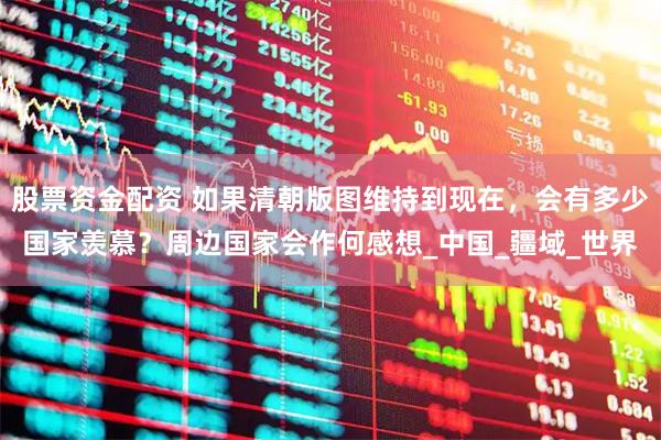 股票资金配资 如果清朝版图维持到现在，会有多少国家羡慕？周边国家会作何感想_中国_疆域_世界