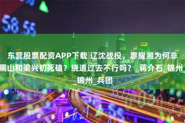 东营股票配资APP下载 辽沈战役，廖耀湘为何非要在黑山和梁兴初死磕？绕道过去不行吗？_蒋介石_锦州_兵团