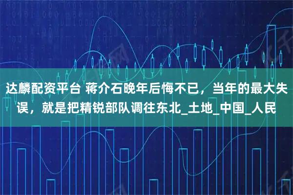 达麟配资平台 蒋介石晚年后悔不已，当年的最大失误，就是把精锐部队调往东北_土地_中国_人民