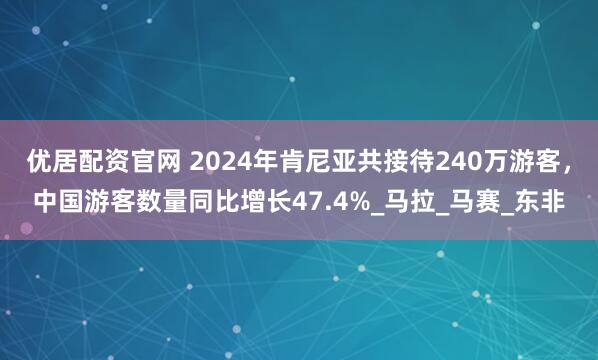 优居配资官网 2024年肯尼亚共接待240万游客，中国游客数量同比增长47.4%_马拉_马赛_东非