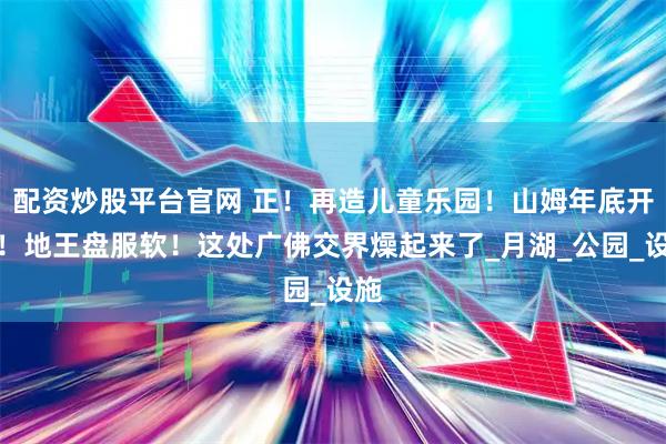 配资炒股平台官网 正！再造儿童乐园！山姆年底开业！地王盘服软！这处广佛交界燥起来了_月湖_公园_设施