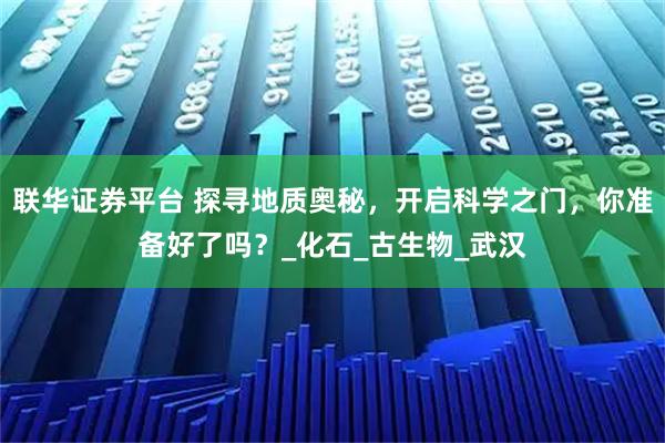 联华证券平台 探寻地质奥秘，开启科学之门，你准备好了吗？_化石_古生物_武汉
