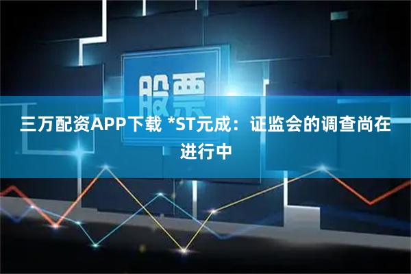 三万配资APP下载 *ST元成：证监会的调查尚在进行中