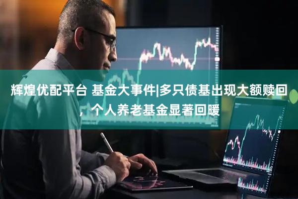 辉煌优配平台 基金大事件|多只债基出现大额赎回，个人养老基金显著回暖