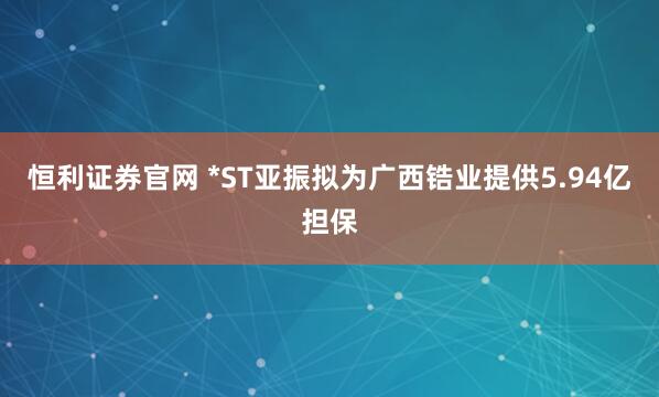 恒利证券官网 *ST亚振拟为广西锆业提供5.94亿担保
