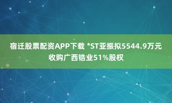 宿迁股票配资APP下载 *ST亚振拟5544.9万元收购广西锆业51%股权