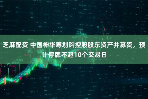 芝麻配资 中国神华筹划购控股股东资产并募资，预计停牌不超10个交易日