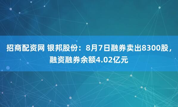 招商配资网 银邦股份：8月7日融券卖出8300股，融资融券余额4.02亿元