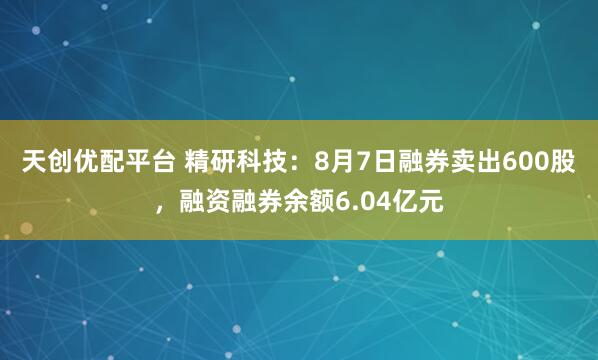 天创优配平台 精研科技：8月7日融券卖出600股，融资融券余额6.04亿元