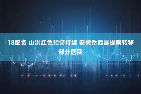 18配资 山洪红色预警持续 安徽岳西县提前转移部分居民