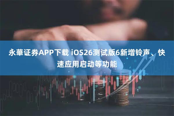 永華证券APP下载 iOS26测试版6新增铃声、快速应用启动等功能