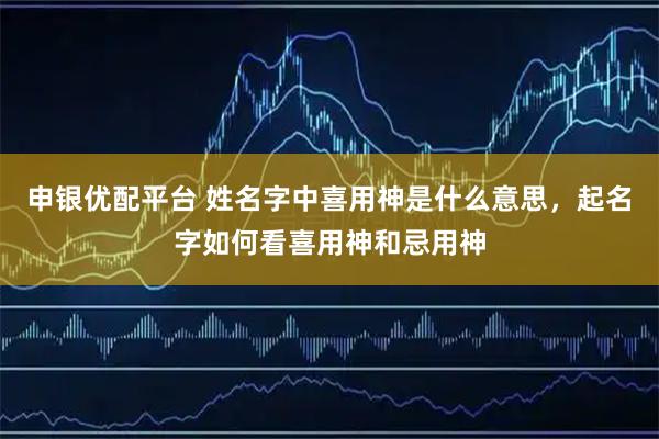 申银优配平台 姓名字中喜用神是什么意思，起名字如何看喜用神和忌用神