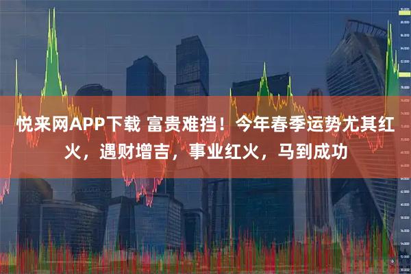 悦来网APP下载 富贵难挡！今年春季运势尤其红火，遇财增吉，事业红火，马到成功