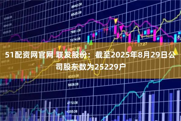 51配资网官网 联发股份：截至2025年8月29日公司股东数为25229户