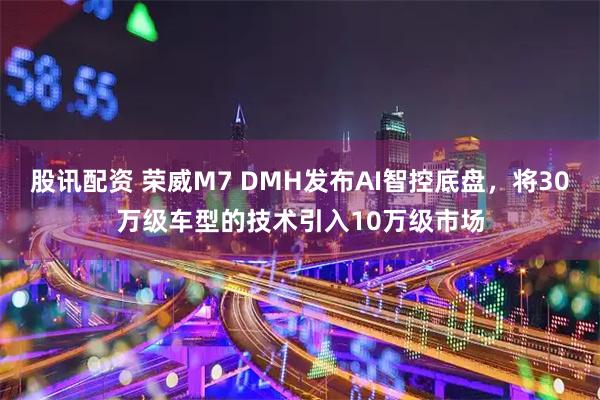 股讯配资 荣威M7 DMH发布AI智控底盘,将30万级车型的技术引入10万级市场