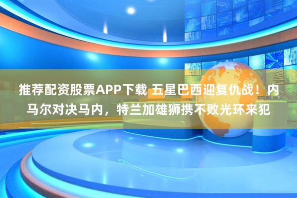 推荐配资股票APP下载 五星巴西迎复仇战！内马尔对决马内，特兰加雄狮携不败光环来犯