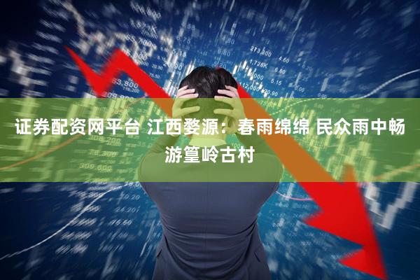 证券配资网平台 江西婺源：春雨绵绵 民众雨中畅游篁岭古村