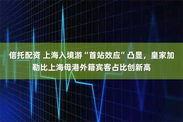 信托配资 上海入境游“首站效应”凸显，皇家加勒比上海母港外籍宾客占比创新高