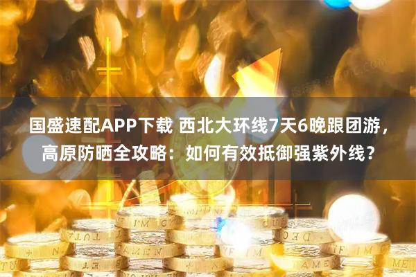 国盛速配APP下载 西北大环线7天6晚跟团游，高原防晒全攻略：如何有效抵御强紫外线？
