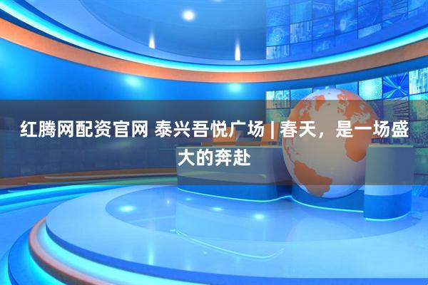 红腾网配资官网 泰兴吾悦广场 | 春天，是一场盛大的奔赴