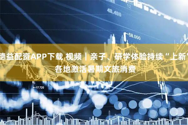 德益配资APP下载 视频｜亲子、研学体验持续“上新” 各地激活暑期文旅消费