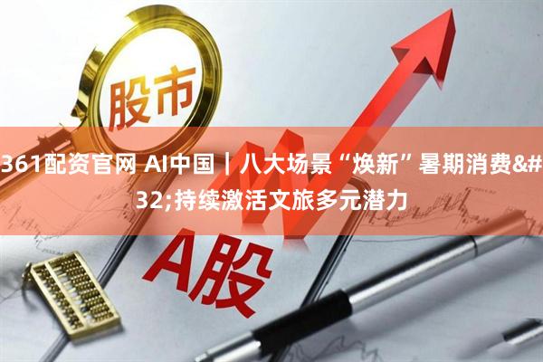 361配资官网 AI中国｜八大场景“焕新”暑期消费 持续激活文旅多元潜力