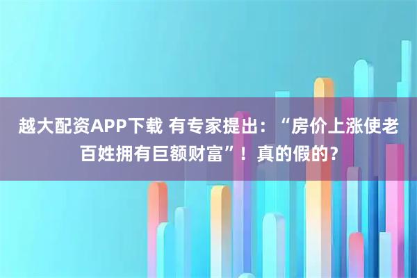 越大配资APP下载 有专家提出：“房价上涨使老百姓拥有巨额财富”！真的假的？