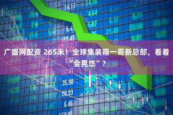 广盛网配资 265米!全球集装箱一哥新总部,看着“会晃悠”?